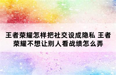 王者荣耀怎样把社交设成隐私 王者荣耀不想让别人看战绩怎么弄